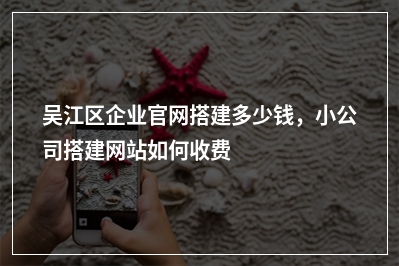 [year]吴江区企业官网搭建多少钱，小公司搭建网站如何收费