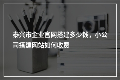 [year]泰兴市企业官网搭建多少钱，小公司搭建网站如何收费