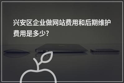 [year]兴安区企业做网站费用和后期维护费用是多少?