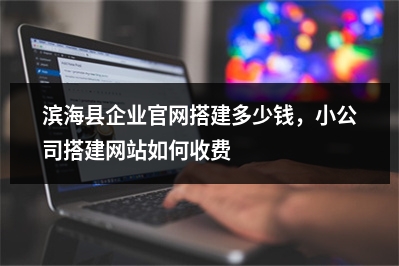 [year]滨海县企业官网搭建多少钱，小公司搭建网站如何收费