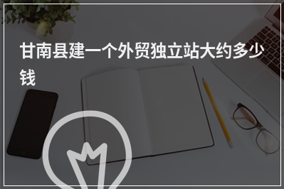 [year]甘南县建一个外贸独立站大约多少钱