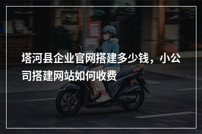[year]塔河县企业官网搭建多少钱，小公司搭建网站如何收费