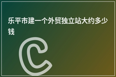 [year]乐平市建一个外贸独立站大约多少钱