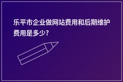 [year]乐平市企业做网站费用和后期维护费用是多少?