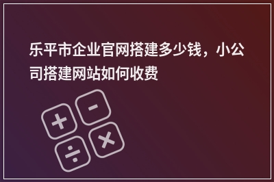 [year]乐平市企业官网搭建多少钱，小公司搭建网站如何收费