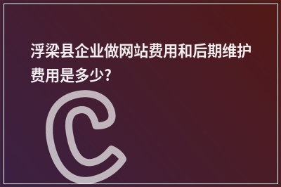 [year]浮梁县企业做网站费用和后期维护费用是多少?