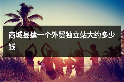 [year]商城县建一个外贸独立站大约多少钱