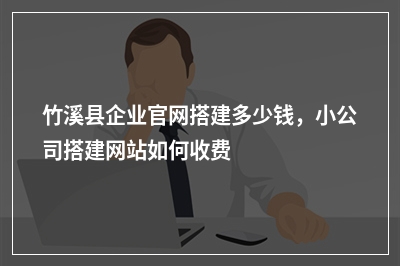 [year]竹溪县企业官网搭建多少钱，小公司搭建网站如何收费