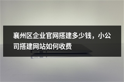 [year]襄州区企业官网搭建多少钱，小公司搭建网站如何收费