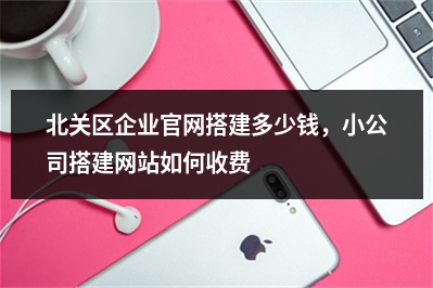 [year]北关区企业官网搭建多少钱，小公司搭建网站如何收费