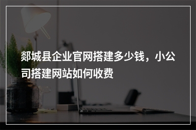 [year]郯城县企业官网搭建多少钱，小公司搭建网站如何收费