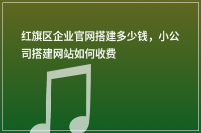 [year]红旗区企业官网搭建多少钱，小公司搭建网站如何收费