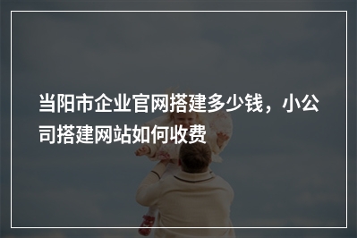 [year]当阳市企业官网搭建多少钱，小公司搭建网站如何收费
