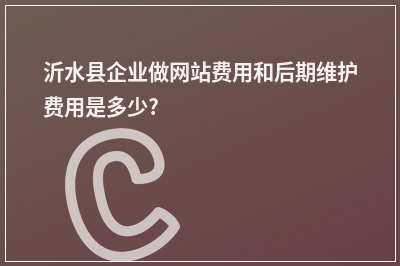 [year]沂水县企业做网站费用和后期维护费用是多少?