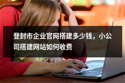 [year]登封市企业官网搭建多少钱，小公司搭建网站如何收费