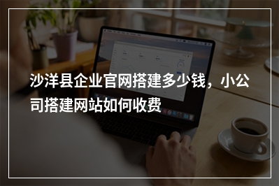 [year]沙洋县企业官网搭建多少钱，小公司搭建网站如何收费