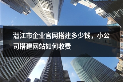 [year]潜江市企业官网搭建多少钱，小公司搭建网站如何收费