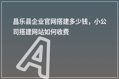 [year]昌乐县企业官网搭建多少钱，小公司搭建网站如何收费