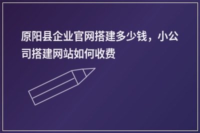 [year]原阳县企业官网搭建多少钱，小公司搭建网站如何收费