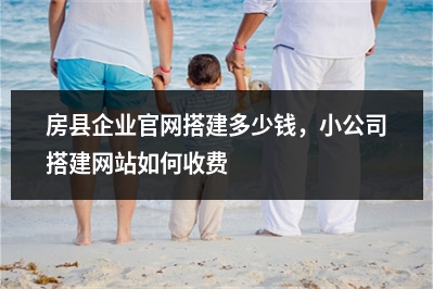 [year]房县企业官网搭建多少钱，小公司搭建网站如何收费