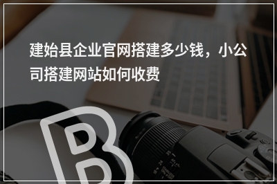 [year]建始县企业官网搭建多少钱，小公司搭建网站如何收费