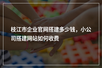 [year]枝江市企业官网搭建多少钱，小公司搭建网站如何收费