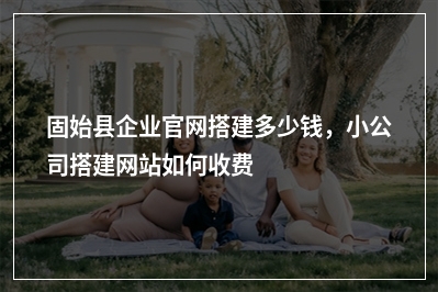 [year]固始县企业官网搭建多少钱，小公司搭建网站如何收费