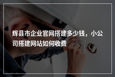 [year]辉县市企业官网搭建多少钱，小公司搭建网站如何收费