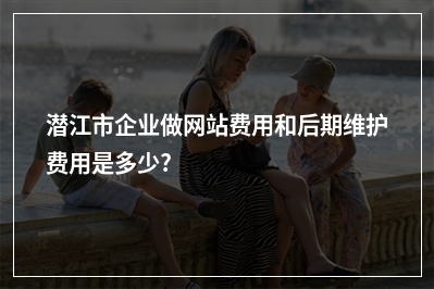 [year]潜江市企业做网站费用和后期维护费用是多少?