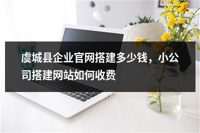 [year]虞城县企业官网搭建多少钱，小公司搭建网站如何收费