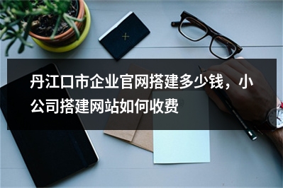 [year]丹江口市企业官网搭建多少钱，小公司搭建网站如何收费