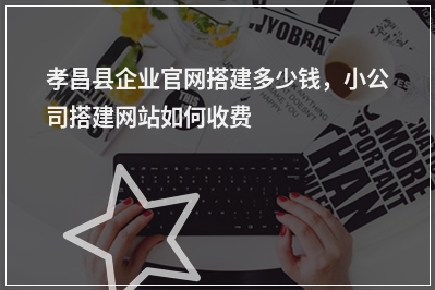 [year]孝昌县企业官网搭建多少钱，小公司搭建网站如何收费