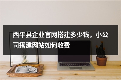 [year]西平县企业官网搭建多少钱，小公司搭建网站如何收费