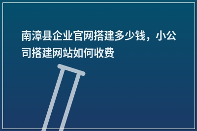 [year]南漳县企业官网搭建多少钱，小公司搭建网站如何收费