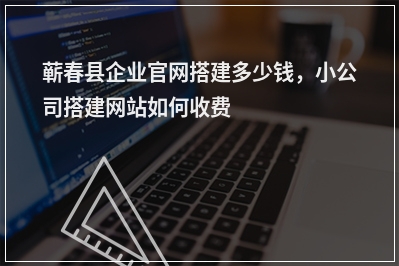 [year]蕲春县企业官网搭建多少钱，小公司搭建网站如何收费
