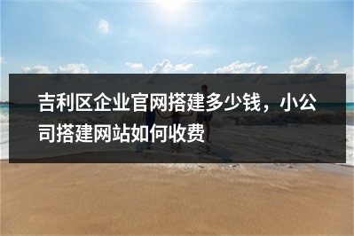 [year]吉利区企业官网搭建多少钱，小公司搭建网站如何收费