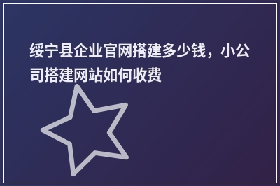[year]绥宁县企业官网搭建多少钱，小公司搭建网站如何收费