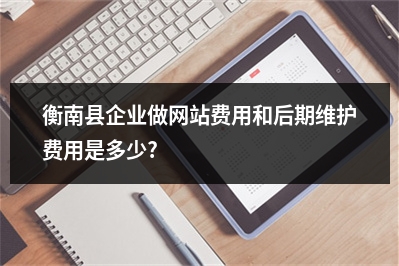 [year]衡南县企业做网站费用和后期维护费用是多少?