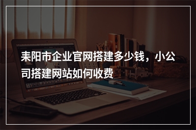 [year]耒阳市企业官网搭建多少钱，小公司搭建网站如何收费