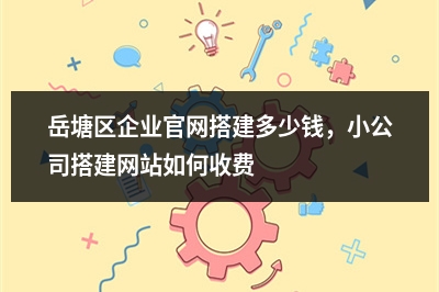 [year]岳塘区企业官网搭建多少钱，小公司搭建网站如何收费